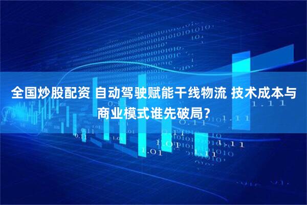 全国炒股配资 自动驾驶赋能干线物流 技术成本与商业模式谁先破局？