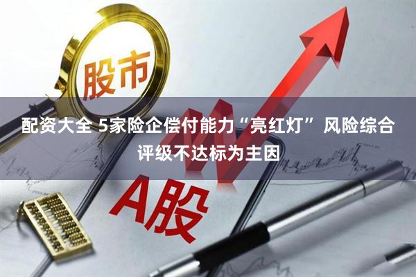 配资大全 5家险企偿付能力“亮红灯” 风险综合评级不达标为主因