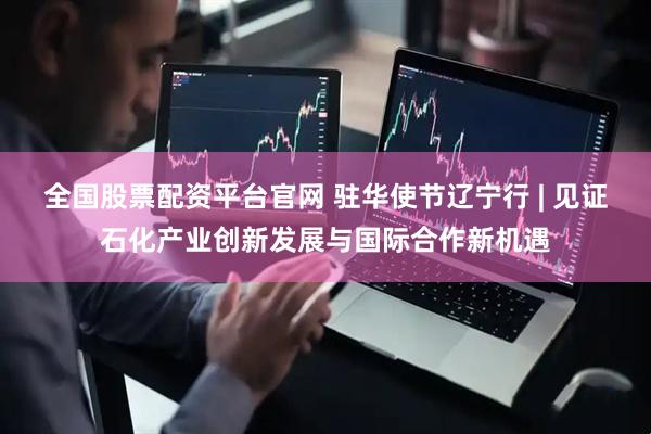 全国股票配资平台官网 驻华使节辽宁行 | 见证石化产业创新发展与国际合作新机遇