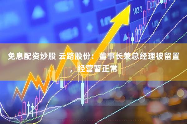 免息配资炒股 云路股份：董事长兼总经理被留置，经营暂正常