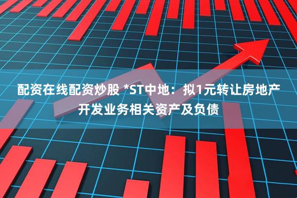 配资在线配资炒股 *ST中地：拟1元转让房地产开发业务相关资产及负债
