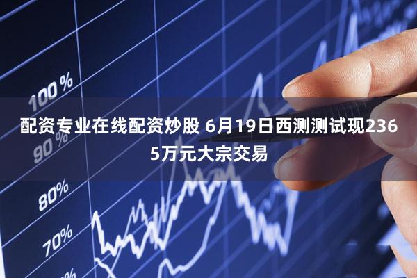 配资专业在线配资炒股 6月19日西测测试现2365万元大宗交易