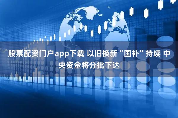 股票配资门户app下载 以旧换新“国补”持续 中央资金将分批下达