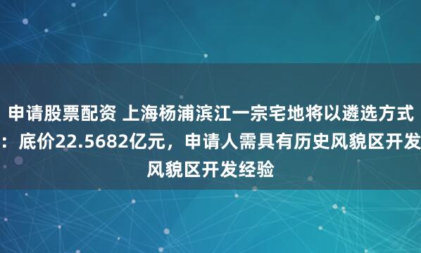 申请股票配资 上海杨浦滨江一宗宅地将以遴选方式出让：底价22.5682亿元，申请人需具有历史风貌区开发经验