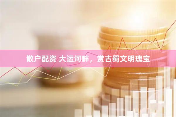 散户配资 大运河畔，赏古蜀文明瑰宝