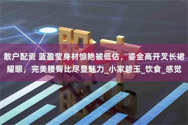 散户配资 蓝盈莹身材惊艳被低估，鎏金高开叉长裙耀眼，完美腰臀比尽显魅力_小家碧玉_饮食_感觉