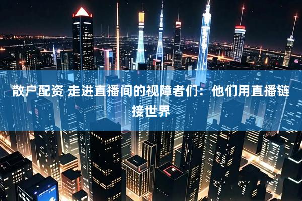 散户配资 走进直播间的视障者们：他们用直播链接世界
