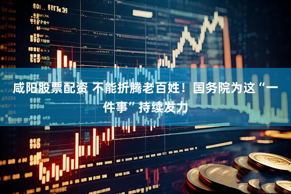 咸阳股票配资 不能折腾老百姓！国务院为这“一件事”持续发力