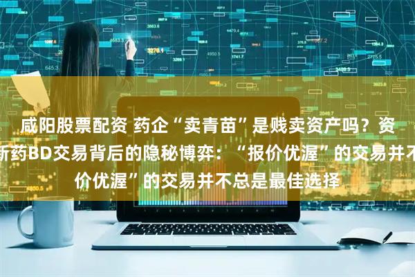 咸阳股票配资 药企“卖青苗”是贱卖资产吗？资深律师解析创新药BD交易背后的隐秘博弈：“报价优渥”的交易并不总是最佳选择