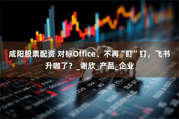 咸阳股票配资 对标Office、不再“盯”钉，飞书升咖了？_谢欣_产品_企业