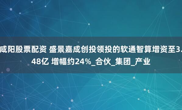 咸阳股票配资 盛景嘉成创投领投的软通智算增资至3.48亿 增幅约24%_合伙_集团_产业