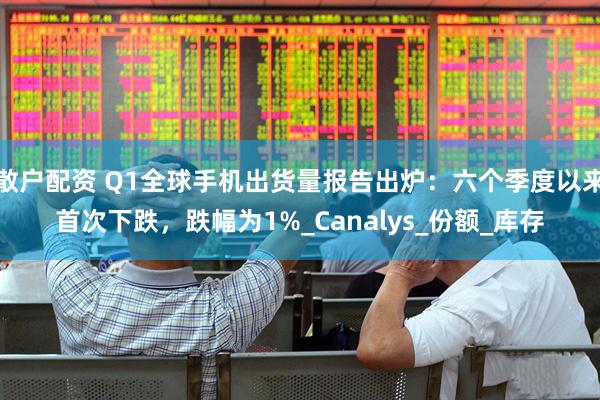 散户配资 Q1全球手机出货量报告出炉：六个季度以来首次下跌，跌幅为1%_Canalys_份额_库存