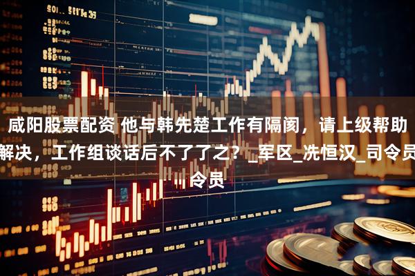 咸阳股票配资 他与韩先楚工作有隔阂，请上级帮助解决，工作组谈话后不了了之？_军区_冼恒汉_司令员