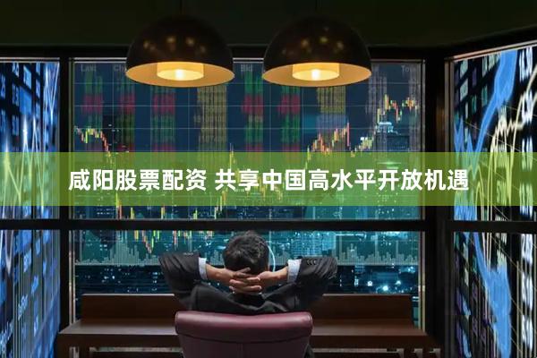咸阳股票配资 共享中国高水平开放机遇