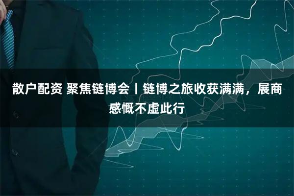 散户配资 聚焦链博会丨链博之旅收获满满，展商感慨不虚此行