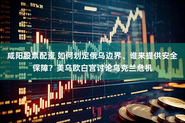 咸阳股票配资 如何划定俄乌边界、谁来提供安全保障？美乌欧白宫讨论乌克兰危机