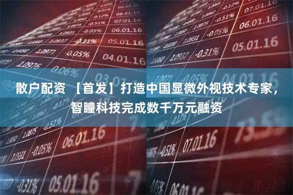 散户配资 【首发】打造中国显微外视技术专家，智瞳科技完成数千万元融资
