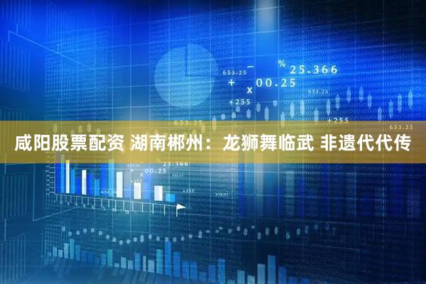 咸阳股票配资 湖南郴州：龙狮舞临武 非遗代代传