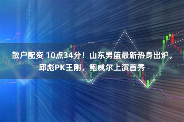 散户配资 10点34分！山东男篮最新热身出炉，邱彪PK王刚，鲍威尔上演首秀