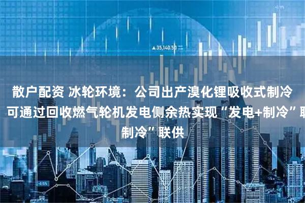 散户配资 冰轮环境：公司出产溴化锂吸收式制冷机，可通过回收燃气轮机发电侧余热实现“发电+制冷”联供