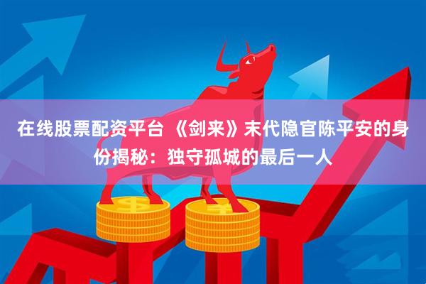 在线股票配资平台 《剑来》末代隐官陈平安的身份揭秘：独守孤城的最后一人