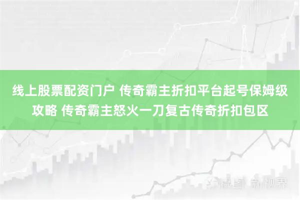 线上股票配资门户 传奇霸主折扣平台起号保姆级攻略 传奇霸主怒火一刀复古传奇折扣包区