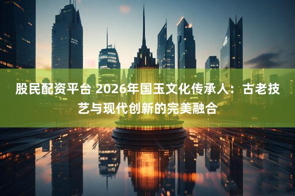 股民配资平台 2026年国玉文化传承人：古老技艺与现代创新的完美融合